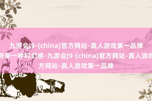 九游会J9·(china)官方网站-真人游戏第一品牌给东谈主带来一种科幻感-九游会J9·(china)官方网站-真人游戏第一品牌