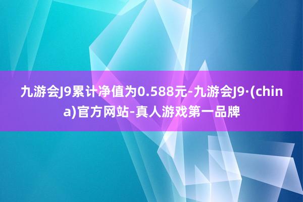 九游会J9累计净值为0.588元-九游会J9·(china)官方网站-真人游戏第一品牌