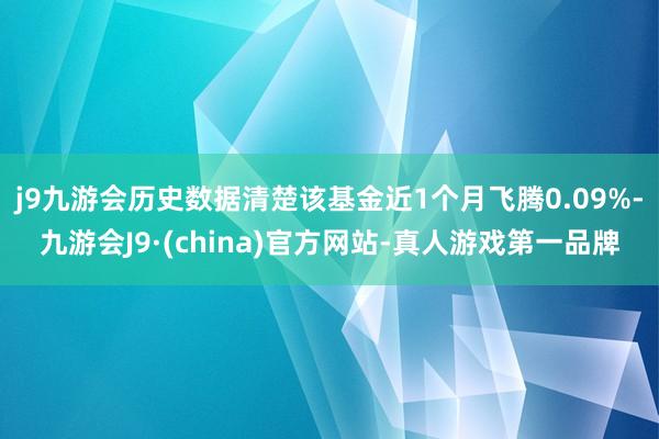 j9九游会历史数据清楚该基金近1个月飞腾0.09%-九游会J9·(china)官方网站-真人游戏第一品牌