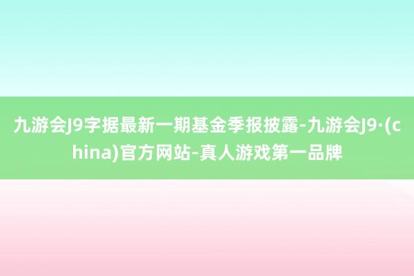 九游会J9字据最新一期基金季报披露-九游会J9·(china)官方网站-真人游戏第一品牌