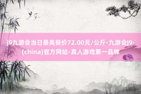 j9九游会当日最高报价72.00元/公斤-九游会J9·(china)官方网站-真人游戏第一品牌