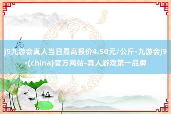 j9九游会真人当日最高报价4.50元/公斤-九游会J9·(china)官方网站-真人游戏第一品牌