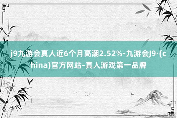 j9九游会真人近6个月高潮2.52%-九游会J9·(china)官方网站-真人游戏第一品牌