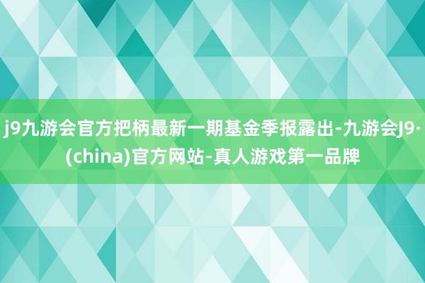 j9九游会官方把柄最新一期基金季报露出-九游会J9·(china)官方网站-真人游戏第一品牌