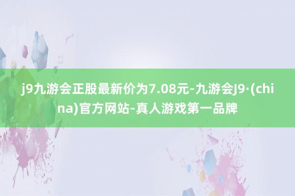 j9九游会正股最新价为7.08元-九游会J9·(china)官方网站-真人游戏第一品牌