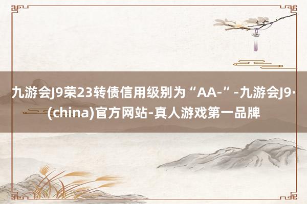 九游会J9荣23转债信用级别为“AA-”-九游会J9·(china)官方网站-真人游戏第一品牌