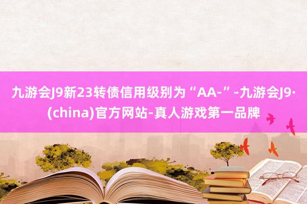 九游会J9新23转债信用级别为“AA-”-九游会J9·(china)官方网站-真人游戏第一品牌