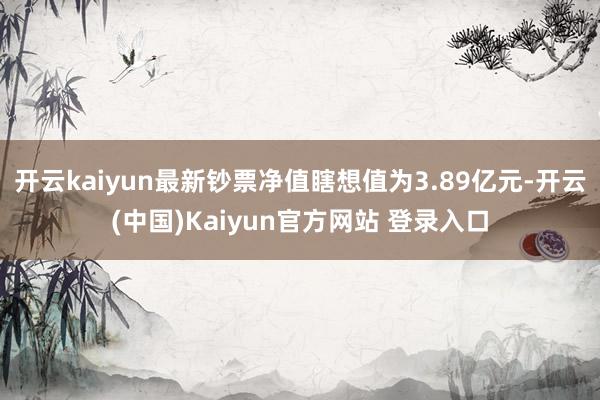 开云kaiyun最新钞票净值瞎想值为3.89亿元-开云(中国)Kaiyun官方网站 登录入口