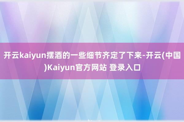 开云kaiyun摆酒的一些细节齐定了下来-开云(中国)Kaiyun官方网站 登录入口