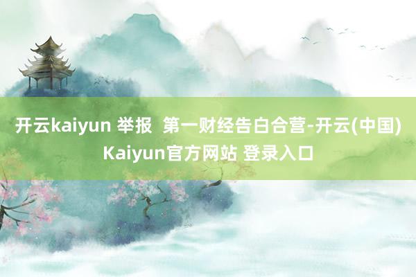 开云kaiyun 举报  第一财经告白合营-开云(中国)Kaiyun官方网站 登录入口