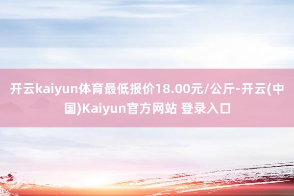 开云kaiyun体育最低报价18.00元/公斤-开云(中国)Kaiyun官方网站 登录入口