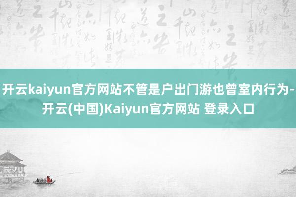 开云kaiyun官方网站不管是户出门游也曾室内行为-开云(中国)Kaiyun官方网站 登录入口