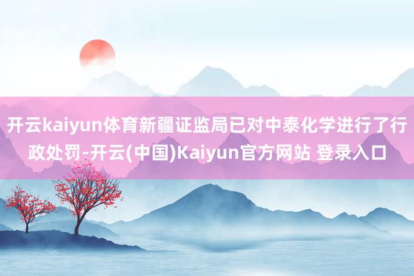 开云kaiyun体育新疆证监局已对中泰化学进行了行政处罚-开云(中国)Kaiyun官方网站 登录入口