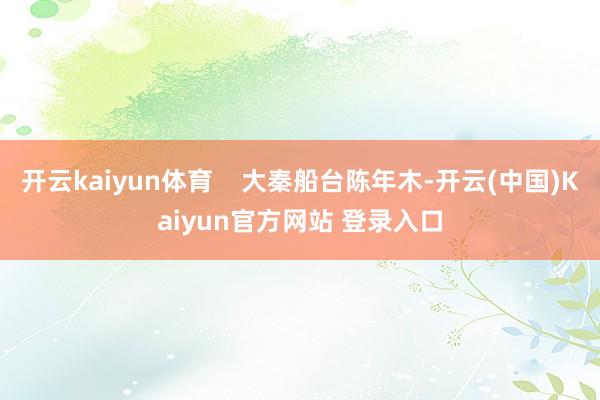 开云kaiyun体育    大秦船台陈年木-开云(中国)Kaiyun官方网站 登录入口