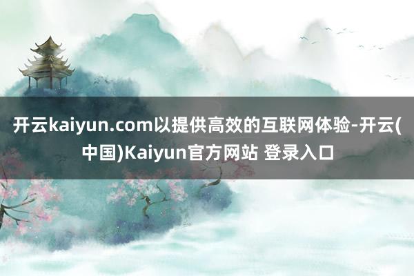 开云kaiyun.com以提供高效的互联网体验-开云(中国)Kaiyun官方网站 登录入口