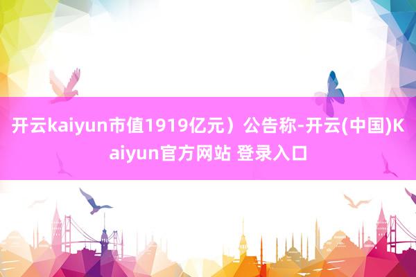 开云kaiyun市值1919亿元）公告称-开云(中国)Kaiyun官方网站 登录入口