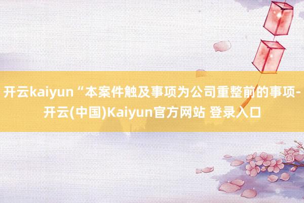 开云kaiyun“本案件触及事项为公司重整前的事项-开云(中国)Kaiyun官方网站 登录入口