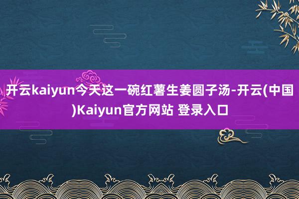 开云kaiyun今天这一碗红薯生姜圆子汤-开云(中国)Kaiyun官方网站 登录入口