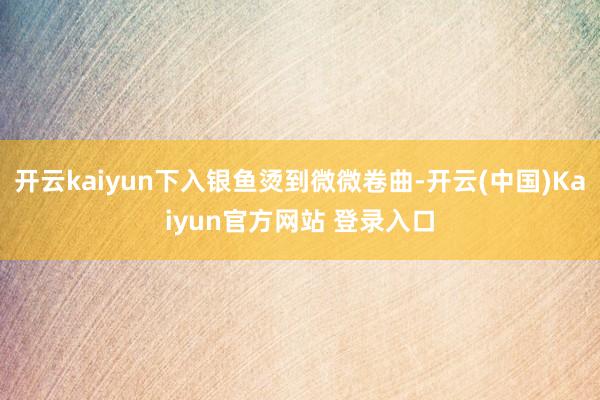 开云kaiyun下入银鱼烫到微微卷曲-开云(中国)Kaiyun官方网站 登录入口