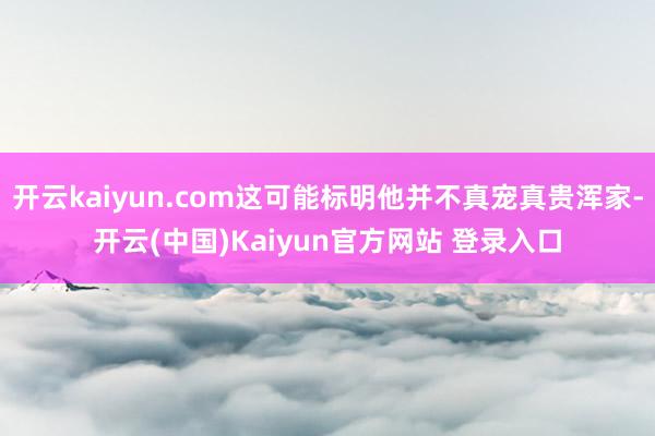 开云kaiyun.com这可能标明他并不真宠真贵浑家-开云(中国)Kaiyun官方网站 登录入口