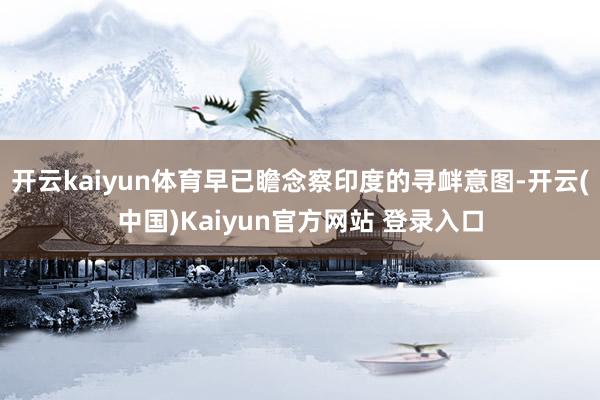 开云kaiyun体育早已瞻念察印度的寻衅意图-开云(中国)Kaiyun官方网站 登录入口