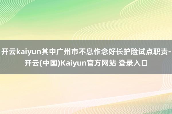 开云kaiyun其中广州市不息作念好长护险试点职责-开云(中国)Kaiyun官方网站 登录入口