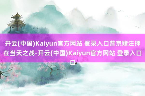 开云(中国)Kaiyun官方网站 登录入口普京赌注押在当天之战-开云(中国)Kaiyun官方网站 登录入口