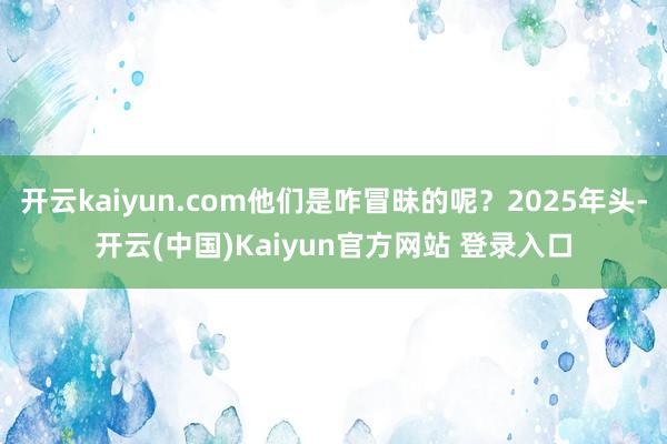 开云kaiyun.com他们是咋冒昧的呢？2025年头-开云(中国)Kaiyun官方网站 登录入口