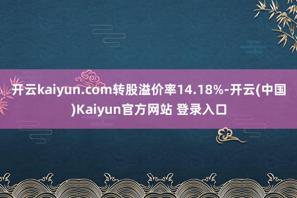 开云kaiyun.com转股溢价率14.18%-开云(中国)Kaiyun官方网站 登录入口