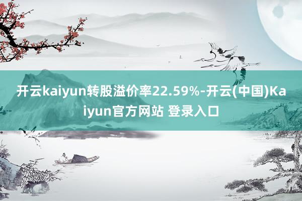 开云kaiyun转股溢价率22.59%-开云(中国)Kaiyun官方网站 登录入口