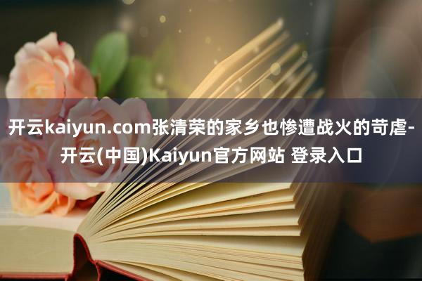 开云kaiyun.com张清荣的家乡也惨遭战火的苛虐-开云(中国)Kaiyun官方网站 登录入口