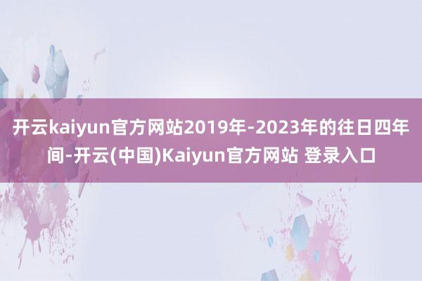 开云kaiyun官方网站2019年-2023年的往日四年间-开云(中国)Kaiyun官方网站 登录入口