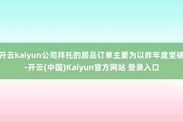 开云kaiyun公司拜托的居品订单主要为以昨年度坚硬-开云(中国)Kaiyun官方网站 登录入口