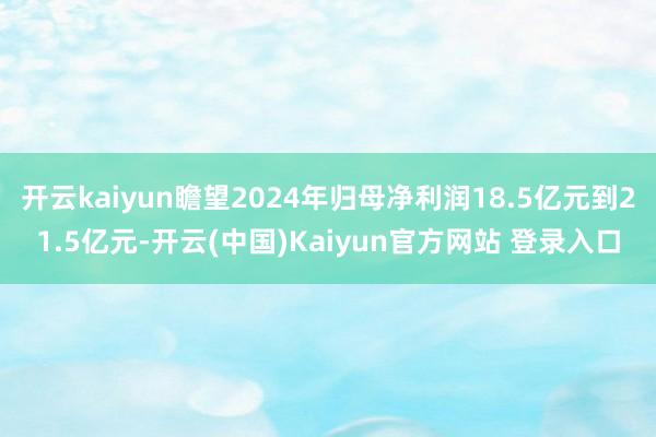 开云kaiyun瞻望2024年归母净利润18.5亿元到21.5亿元-开云(中国)Kaiyun官方网站 登录入口