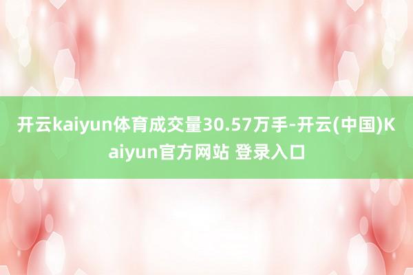 开云kaiyun体育成交量30.57万手-开云(中国)Kaiyun官方网站 登录入口