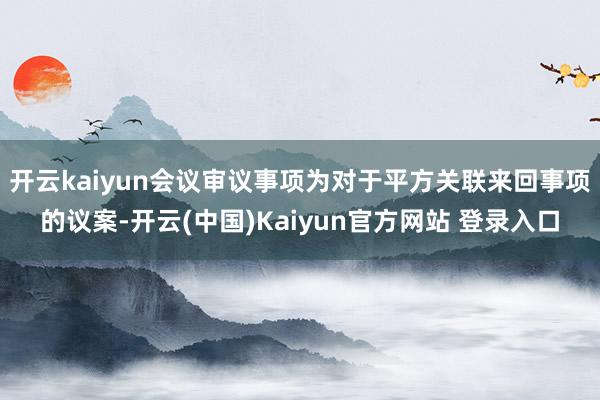 开云kaiyun会议审议事项为对于平方关联来回事项的议案-开云(中国)Kaiyun官方网站 登录入口