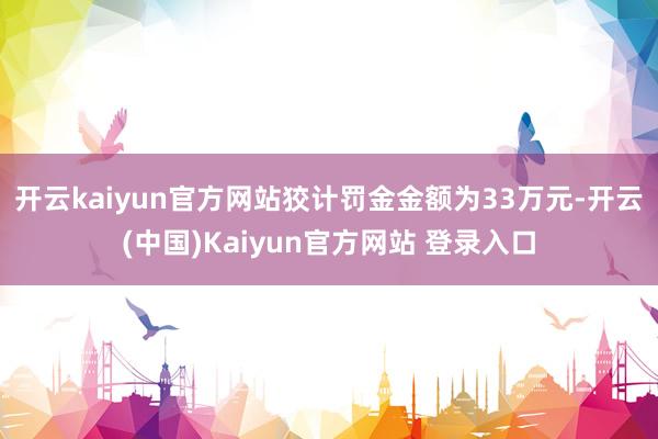 开云kaiyun官方网站狡计罚金金额为33万元-开云(中国)Kaiyun官方网站 登录入口