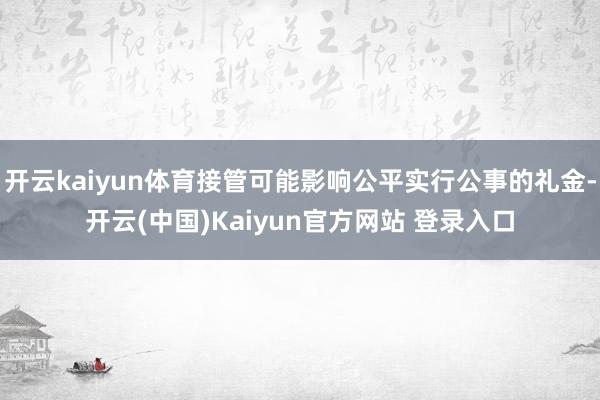 开云kaiyun体育接管可能影响公平实行公事的礼金-开云(中国)Kaiyun官方网站 登录入口