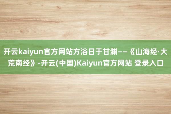 开云kaiyun官方网站方浴日于甘渊——《山海经·大荒南经》-开云(中国)Kaiyun官方网站 登录入口