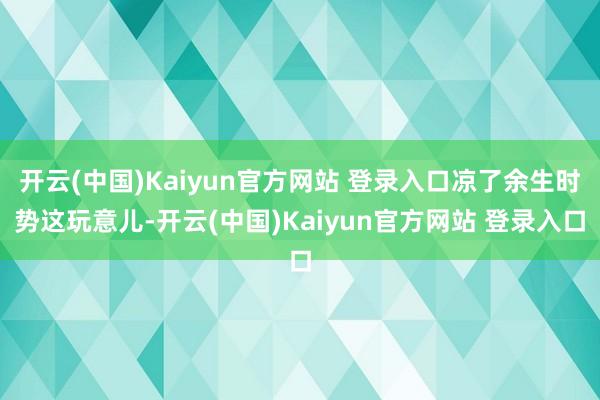 开云(中国)Kaiyun官方网站 登录入口凉了余生时势这玩意儿-开云(中国)Kaiyun官方网站 登录入口