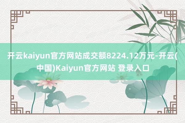 开云kaiyun官方网站成交额8224.12万元-开云(中国)Kaiyun官方网站 登录入口