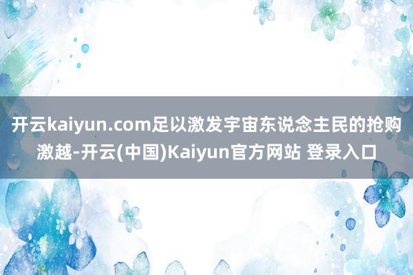 开云kaiyun.com足以激发宇宙东说念主民的抢购激越-开云(中国)Kaiyun官方网站 登录入口