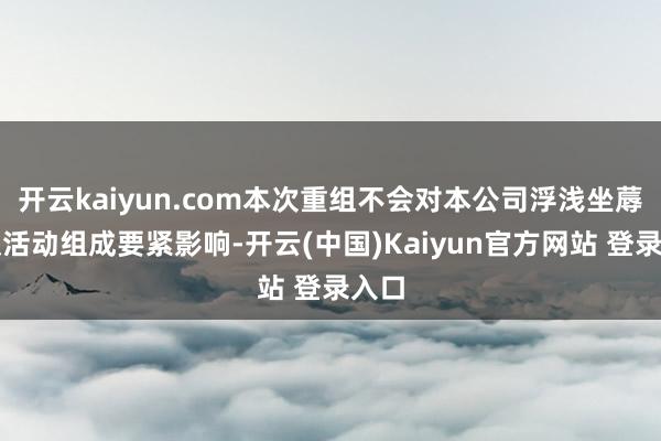 开云kaiyun.com本次重组不会对本公司浮浅坐蓐认识活动组成要紧影响-开云(中国)Kaiyun官方网站 登录入口