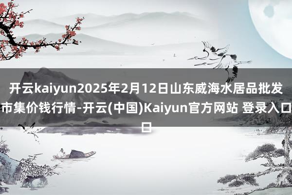 开云kaiyun2025年2月12日山东威海水居品批发市集价钱行情-开云(中国)Kaiyun官方网站 登录入口