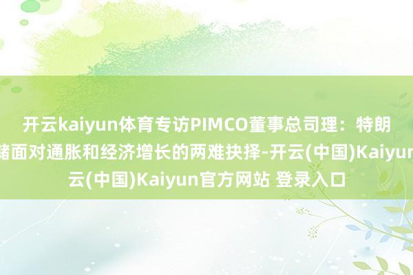 开云kaiyun体育专访PIMCO董事总司理：特朗普关税下好意思联储面对通胀和经济增长的两难抉择-开云(中国)Kaiyun官方网站 登录入口