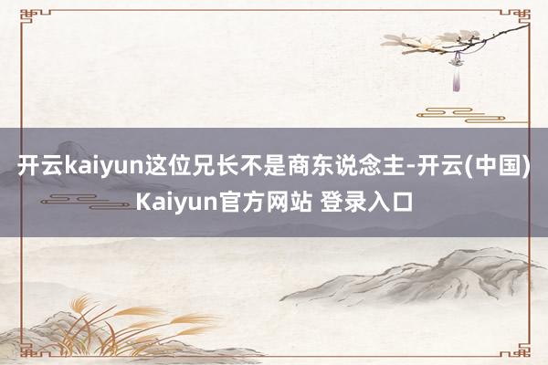 开云kaiyun这位兄长不是商东说念主-开云(中国)Kaiyun官方网站 登录入口