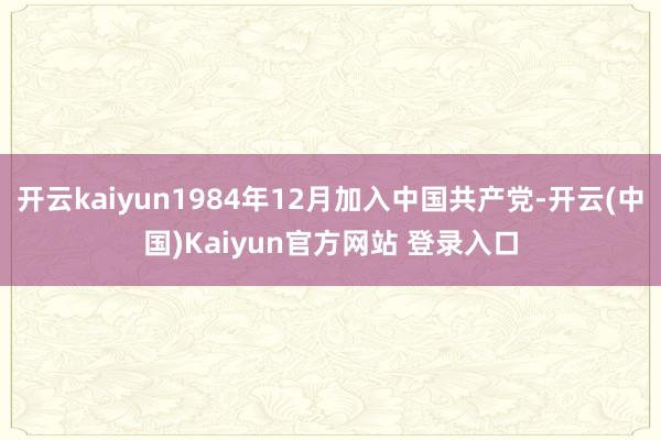 开云kaiyun1984年12月加入中国共产党-开云(中国)Kaiyun官方网站 登录入口